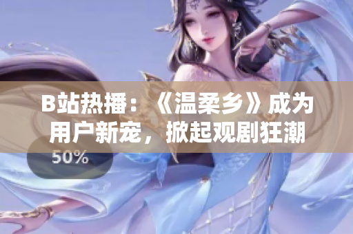 B站热播：《温柔乡》成为用户新宠，掀起观剧狂潮