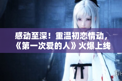 感动至深！重温初恋情动，《第一次爱的人》火爆上线，请免费观看追逐青春记忆的电视剧！