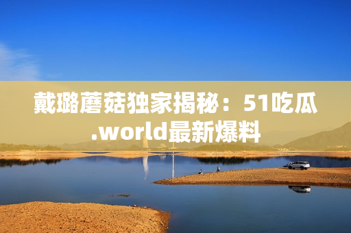 戴璐蘑菇独家揭秘：51吃瓜.world最新爆料