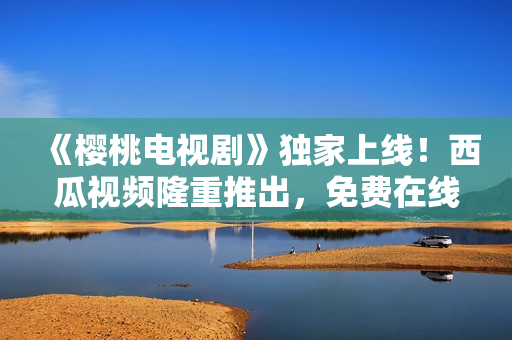 《樱桃电视剧》独家上线！西瓜视频隆重推出，免费在线观看，精彩不容错过！