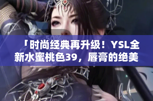 「时尚经典再升级！YSL全新水蜜桃色39，唇膏的绝美变奏」