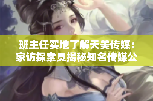 班主任实地了解天美传媒：家访探索员揭秘知名传媒公司生活状态