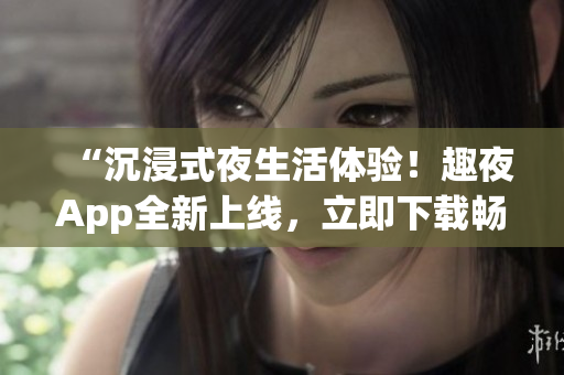 “沉浸式夜生活体验！趣夜App全新上线，立即下载畅玩！”