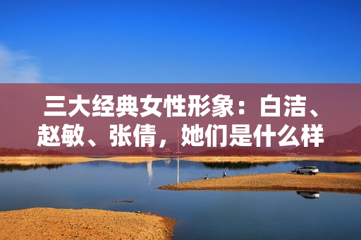 三大经典女性形象：白洁、赵敏、张倩，她们是什么样的存在？