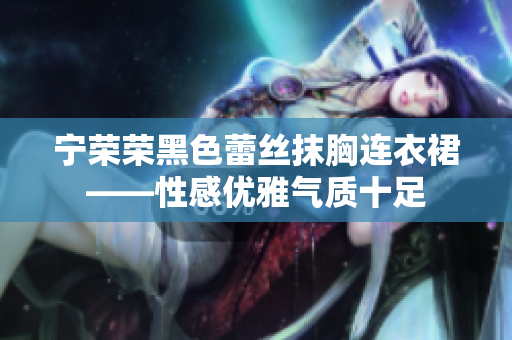 宁荣荣黑色蕾丝抹胸连衣裙——性感优雅气质十足