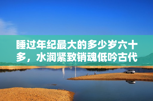 睡过年纪最大的多少岁六十多，水润紧致销魂低吟古代，水润紧致销魂低吟，说说都是怎么的干对象的，睡眠を取らなくてもいい，睡觉抓着小鸡一晚上会怎样848