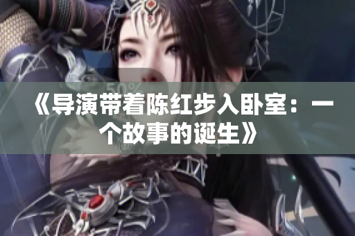 《导演带着陈红步入卧室：一个故事的诞生》