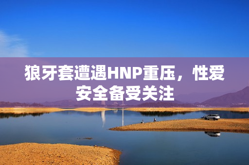 狼牙套遭遇HNP重压，性爱安全备受关注