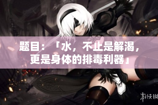 题目：「水，不止是解渴，更是身体的排毒利器」