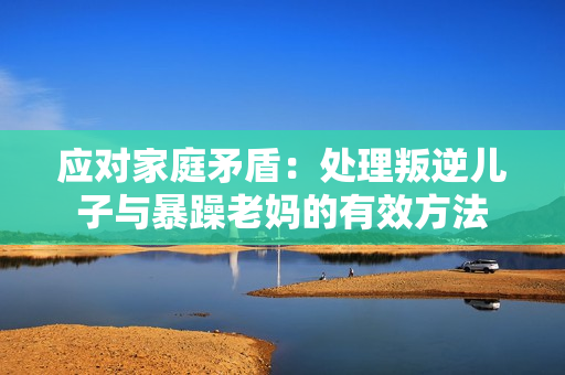 应对家庭矛盾：处理叛逆儿子与暴躁老妈的有效方法