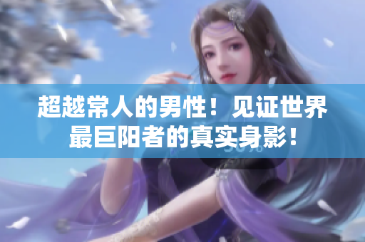 超越常人的男性！见证世界最巨阳者的真实身影！