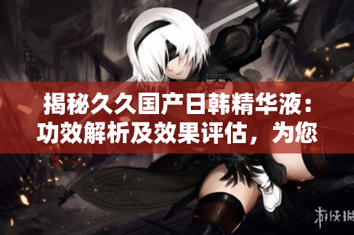 揭秘久久国产日韩精华液：功效解析及效果评估，为您选择提供全面指南