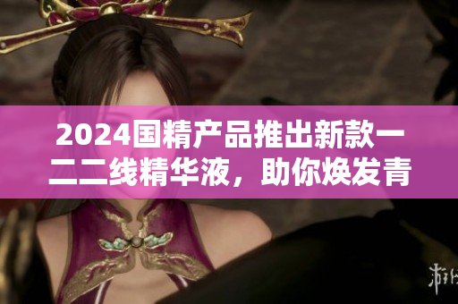 2024国精产品推出新款一二二线精华液，助你焕发青春活力