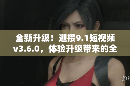 全新升级！迎接9.1短视频v3.6.0，体验升级带来的全新功能与优化