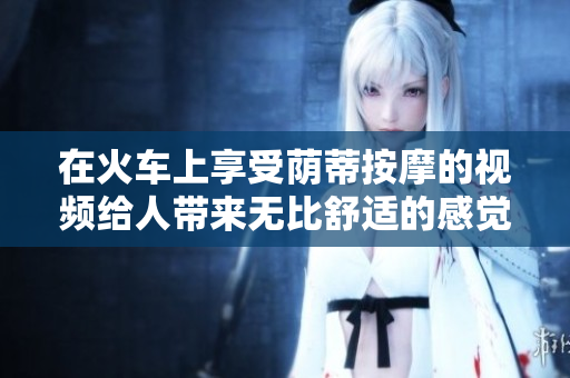 在火车上享受荫蒂按摩的视频给人带来无比舒适的感觉