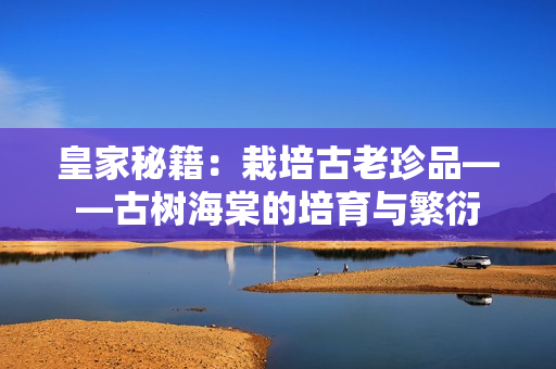 皇家秘籍：栽培古老珍品——古树海棠的培育与繁衍