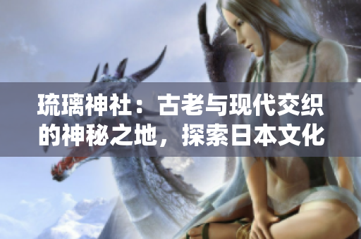 琉璃神社：古老与现代交织的神秘之地，探索日本文化与传统信仰的完美融合