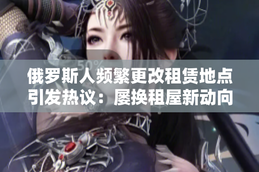 俄罗斯人频繁更改租赁地点引发热议：屡换租屋新动向
