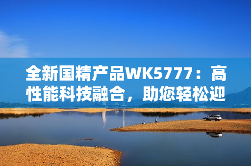全新国精产品WK5777：高性能科技融合，助您轻松迎接未来挑战