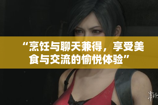 “烹饪与聊天兼得，享受美食与交流的愉悦体验”