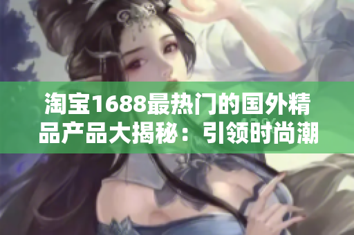 淘宝1688最热门的国外精品产品大揭秘：引领时尚潮流的必备单品