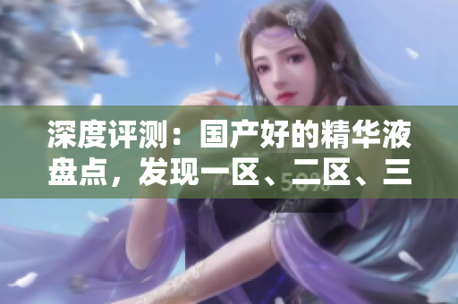 深度评测：国产好的精华液盘点，发现一区、二区、三区的明星产品