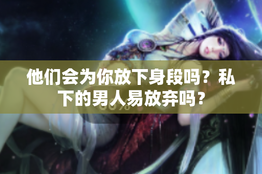他们会为你放下身段吗？私下的男人易放弃吗？