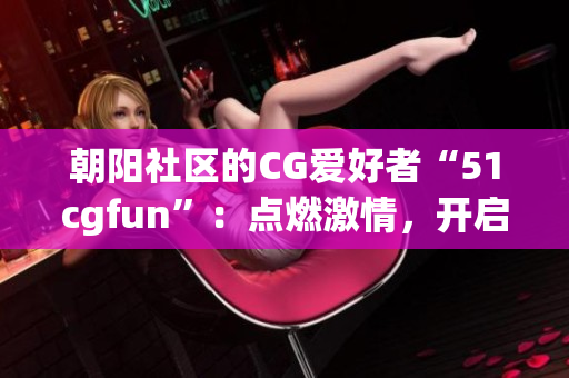 朝阳社区的CG爱好者“51cgfun”：点燃激情，开启创意之旅