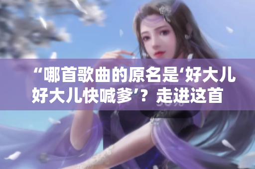 “哪首歌曲的原名是‘好大儿好大儿快喊爹’？走进这首热门歌曲的起源与意义”