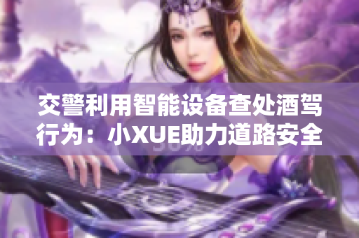 交警利用智能设备查处酒驾行为：小XUE助力道路安全
