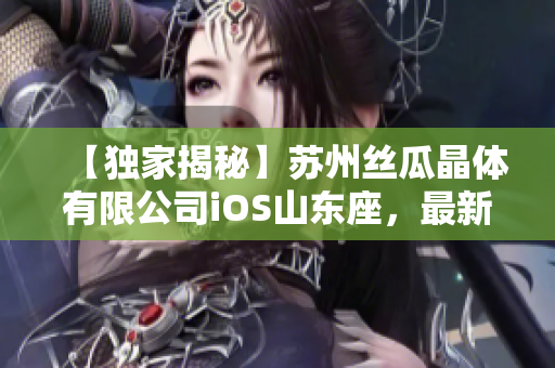【独家揭秘】苏州丝瓜晶体有限公司iOS山东座，最新生产技术曝光