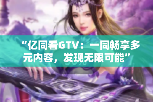 “亿同看GTV：一同畅享多元内容，发现无限可能”