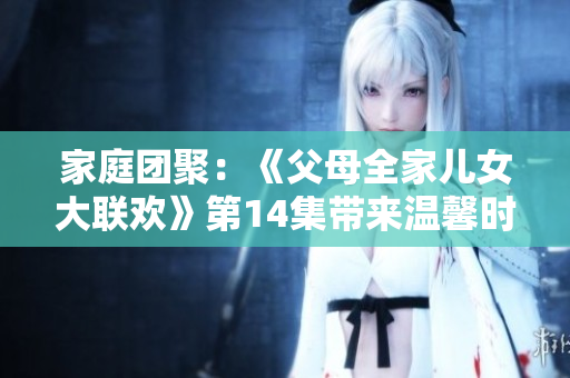家庭团聚：《父母全家儿女大联欢》第14集带来温馨时刻