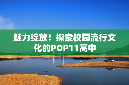 魅力绽放！探索校园流行文化的POP11高中