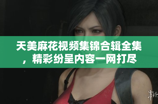 天美麻花视频集锦合辑全集，精彩纷呈内容一网打尽
