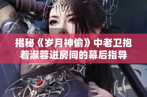 揭秘《岁月神偷》中老卫抱着淑蓉进房间的幕后指导
