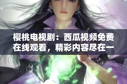 樱桃电视剧：西瓜视频免费在线观看，精彩内容尽在一览无余