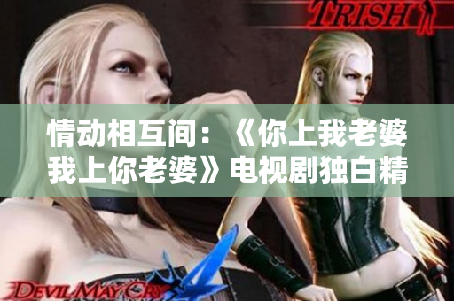 情动相互间：《你上我老婆我上你老婆》电视剧独白精选