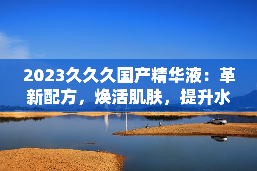 2023久久久国产精华液：革新配方，焕活肌肤，提升水润光泽