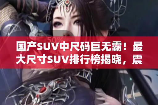 国产SUV中尺码巨无霸！最大尺寸SUV排行榜揭晓，震撼你的视野
