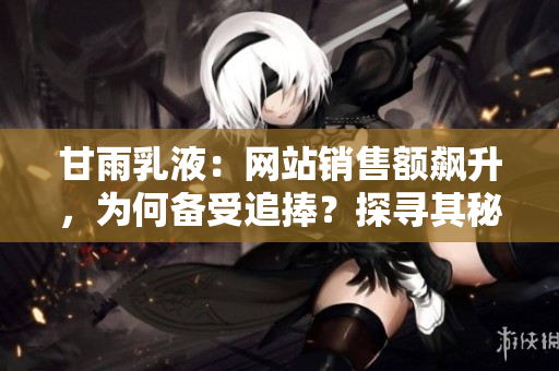 甘雨乳液：网站销售额飙升，为何备受追捧？探寻其秘密背后的商业奥秘