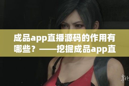 成品app直播源码的作用有哪些？——挖掘成品app直播源码的多重价值