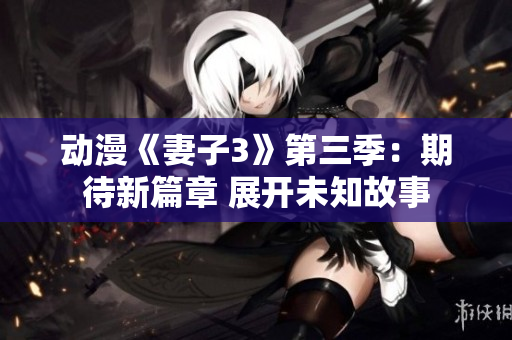 动漫《妻子3》第三季：期待新篇章 展开未知故事