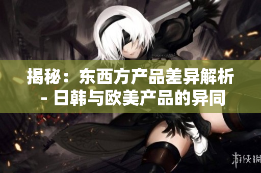 揭秘：东西方产品差异解析 - 日韩与欧美产品的异同
