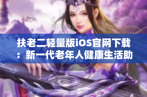 扶老二轻量版iOS官网下载：新一代老年人健康生活助手iOS版本发布