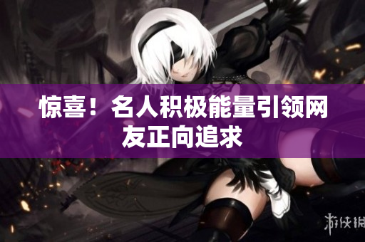 惊喜！名人积极能量引领网友正向追求