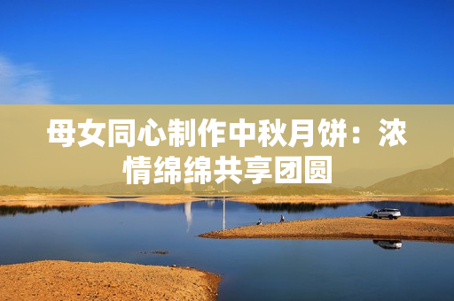 母女同心制作中秋月饼：浓情绵绵共享团圆