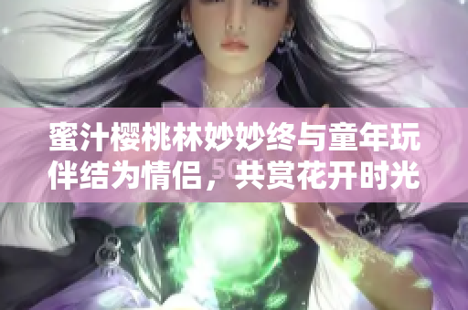 蜜汁樱桃林妙妙终与童年玩伴结为情侣，共赏花开时光