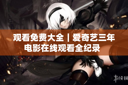 观看免费大全｜爱奇艺三年电影在线观看全纪录  