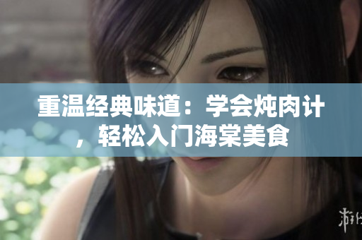 重温经典味道：学会炖肉计，轻松入门海棠美食
